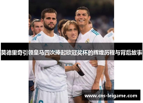 莫德里奇引领皇马四次捧起欧冠奖杯的辉煌历程与背后故事