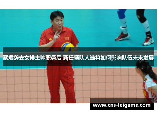 蔡斌辞去女排主帅职务后 新任领队人选将如何影响队伍未来发展