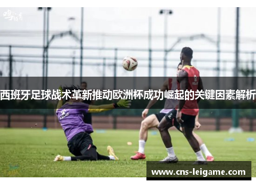 西班牙足球战术革新推动欧洲杯成功崛起的关键因素解析
