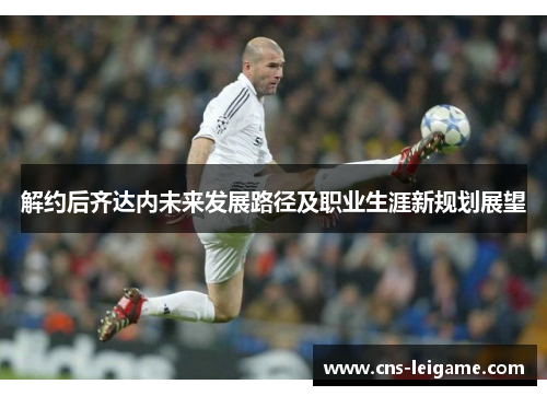 解约后齐达内未来发展路径及职业生涯新规划展望