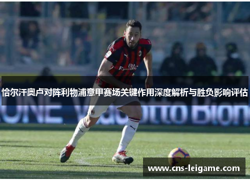 恰尔汗奥卢对阵利物浦意甲赛场关键作用深度解析与胜负影响评估