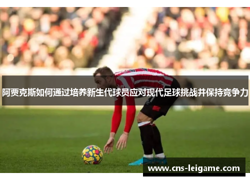 阿贾克斯如何通过培养新生代球员应对现代足球挑战并保持竞争力 阿贾克斯如何通过培养新生代球员应对现代足球挑战并保持竞争力