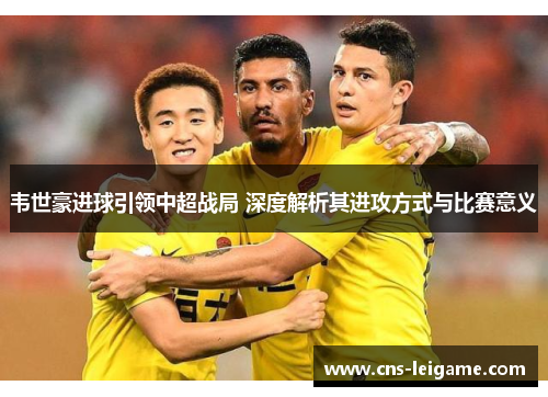 韦世豪进球引领中超战局 深度解析其进攻方式与比赛意义 韦世豪进球引领中超战局 深度解析其进攻方式与比赛意义