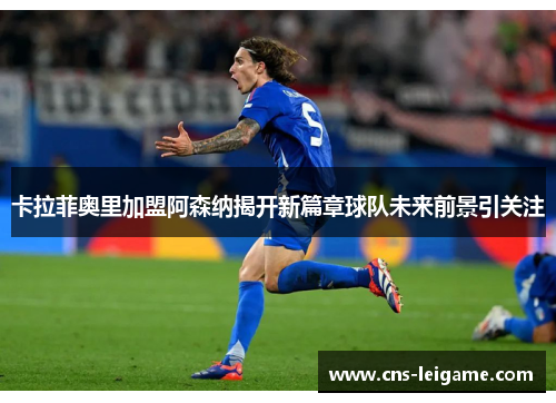 卡拉菲奥里加盟阿森纳揭开新篇章球队未来前景引关注