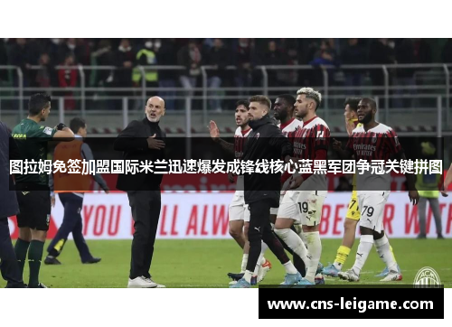 图拉姆免签加盟国际米兰迅速爆发成锋线核心蓝黑军团争冠关键拼图